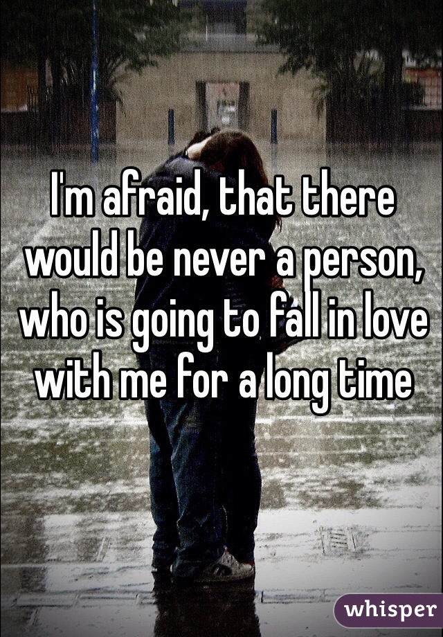 I'm afraid, that there would be never a person, who is going to fall in love with me for a long time