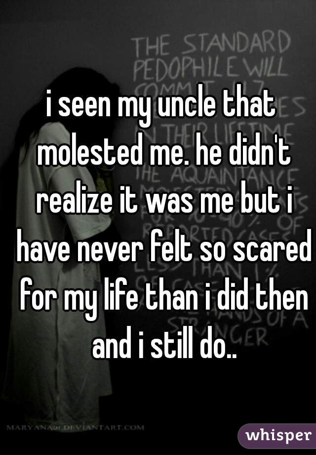 i seen my uncle that molested me. he didn't realize it was me but i have never felt so scared for my life than i did then and i still do..