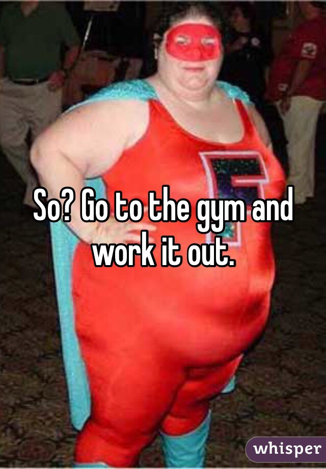 So? Go to the gym and work it out. 