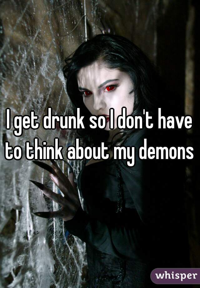 I get drunk so I don't have to think about my demons 