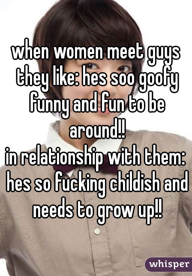 when women meet guys they like: hes soo goofy funny and fun to be around!!
in relationship with them: hes so fucking childish and needs to grow up!!
