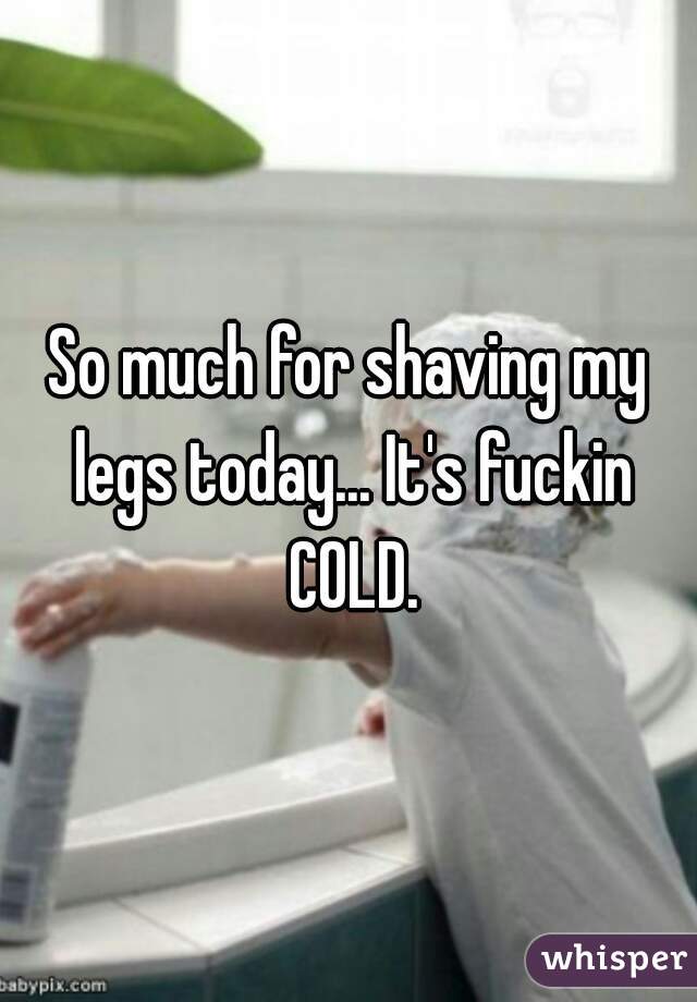 So much for shaving my legs today... It's fuckin COLD.