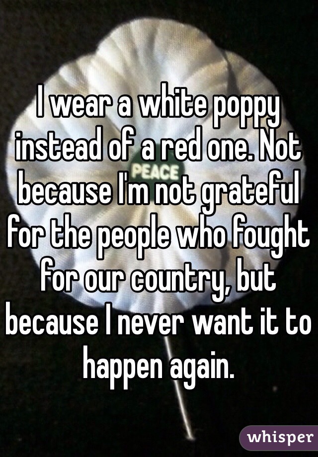 I wear a white poppy instead of a red one. Not because I'm not grateful for the people who fought for our country, but because I never want it to happen again. 
