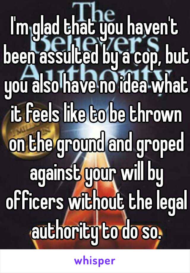 I'm glad that you haven't been assulted by a cop, but you also have no idea what it feels like to be thrown on the ground and groped against your will by officers without the legal authority to do so.