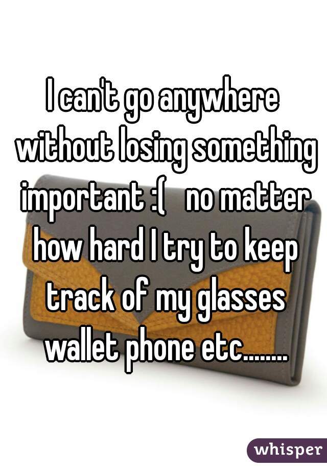 I can't go anywhere without losing something important :(   no matter how hard I try to keep track of my glasses wallet phone etc........