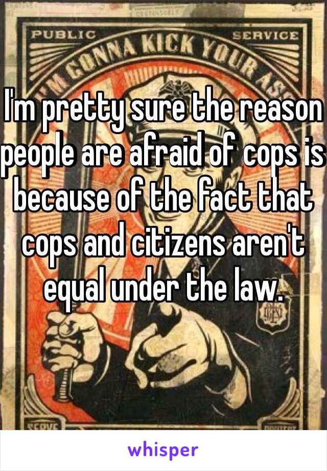 I'm pretty sure the reason people are afraid of cops is because of the fact that cops and citizens aren't equal under the law. 