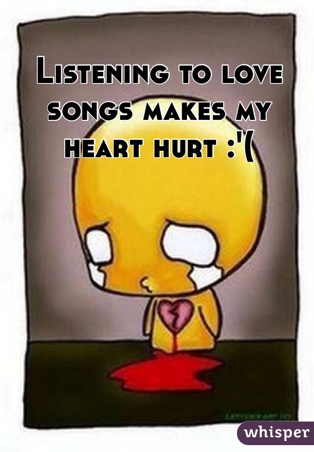 Listening to love songs makes my heart hurt :'(