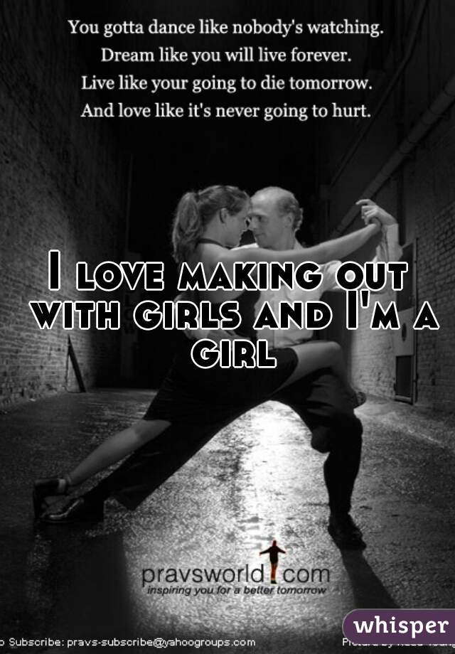 I love making out with girls and I'm a girl
