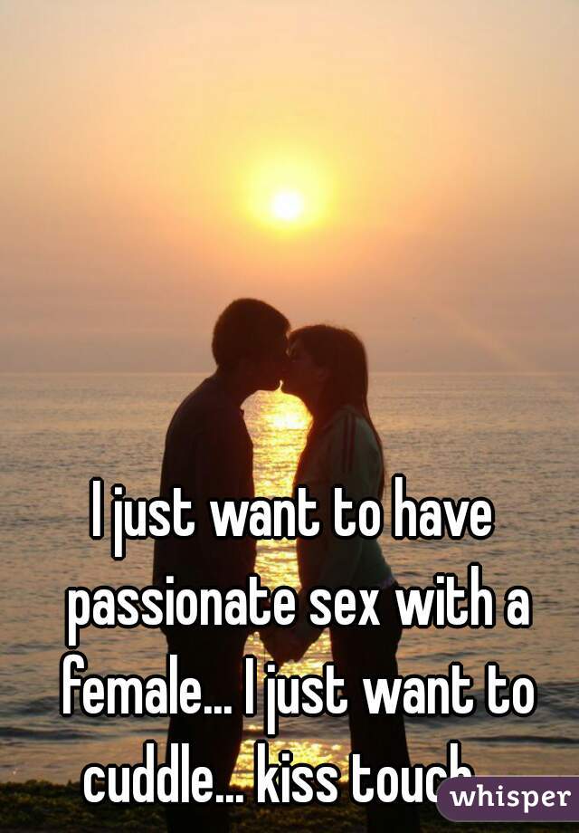 I just want to have passionate sex with a female... I just want to cuddle... kiss touch... 