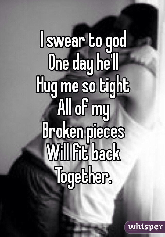 I swear to god 
One day he'll 
Hug me so tight 
All of my 
Broken pieces 
Will fit back 
Together.