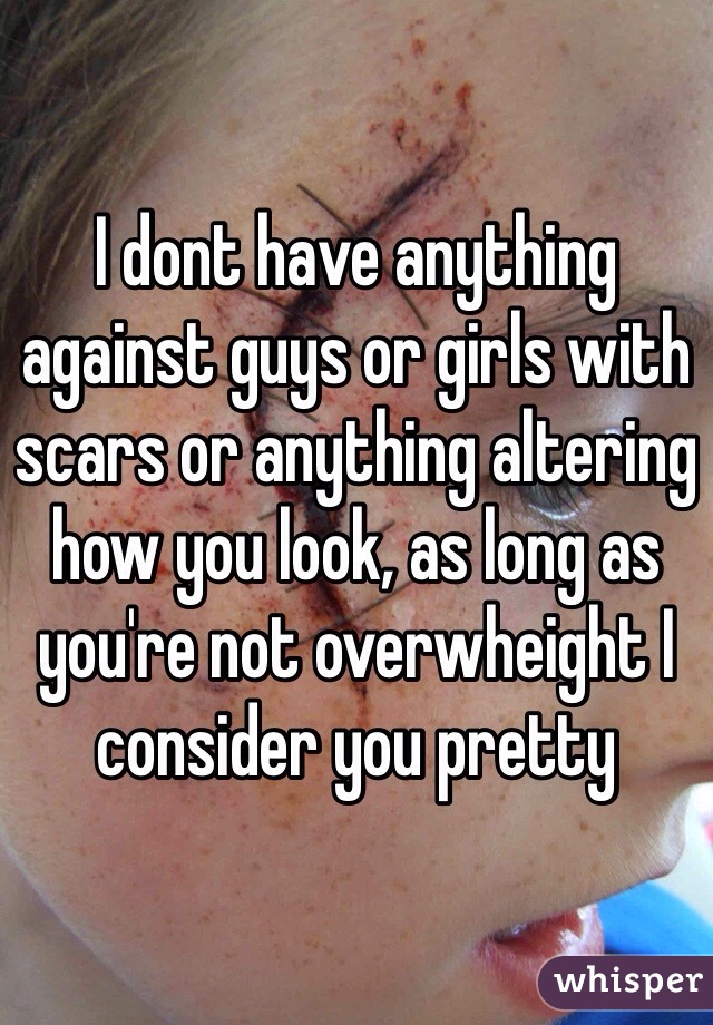 I dont have anything against guys or girls with scars or anything altering how you look, as long as you're not overwheight I consider you pretty 