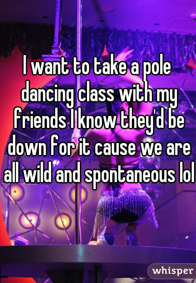 I want to take a pole dancing class with my friends I know they'd be down for it cause we are all wild and spontaneous lol  