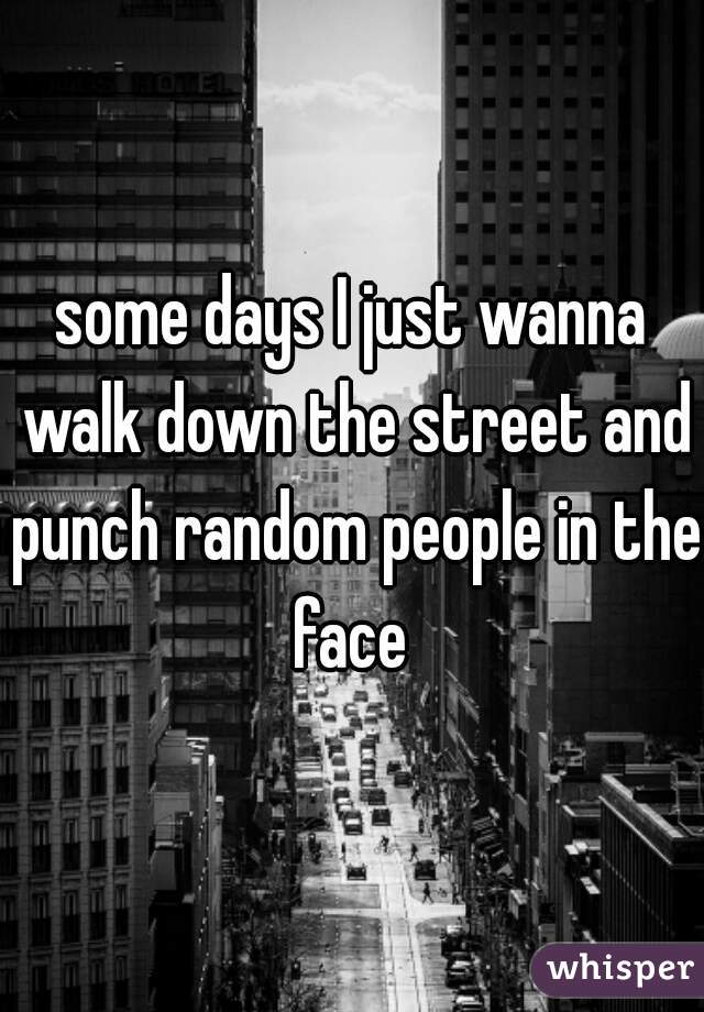 some days I just wanna walk down the street and punch random people in the face 