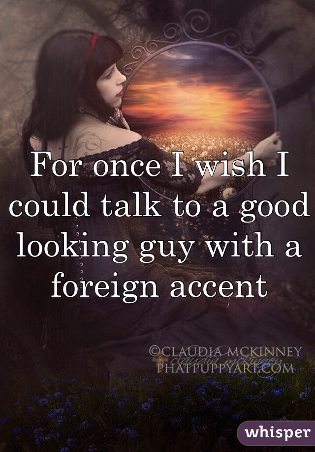 For once I wish I could talk to a good looking guy with a foreign accent