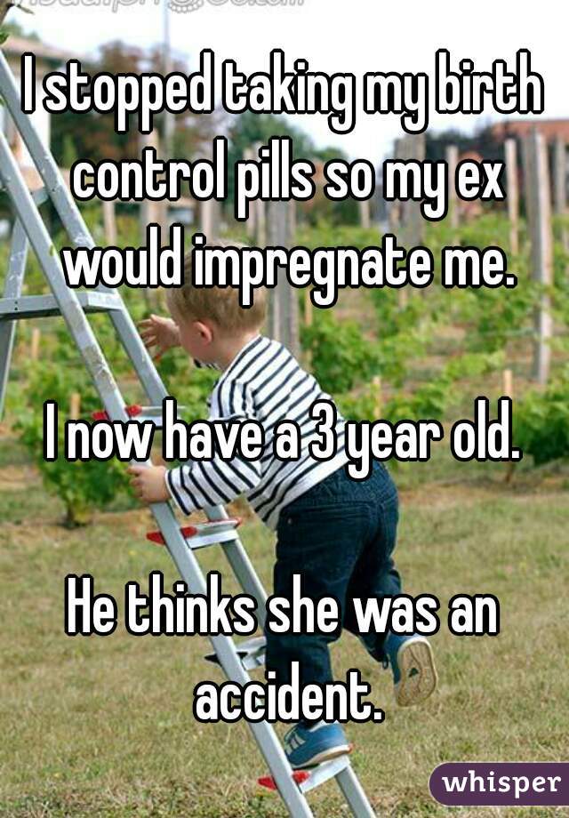I stopped taking my birth control pills so my ex would impregnate me.

I now have a 3 year old.

He thinks she was an accident.