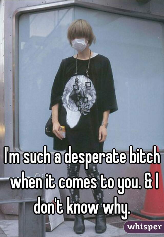 I'm such a desperate bitch when it comes to you. & I don't know why. 