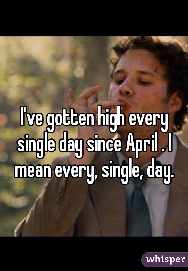 I've gotten high every single day since April . I mean every, single, day. 