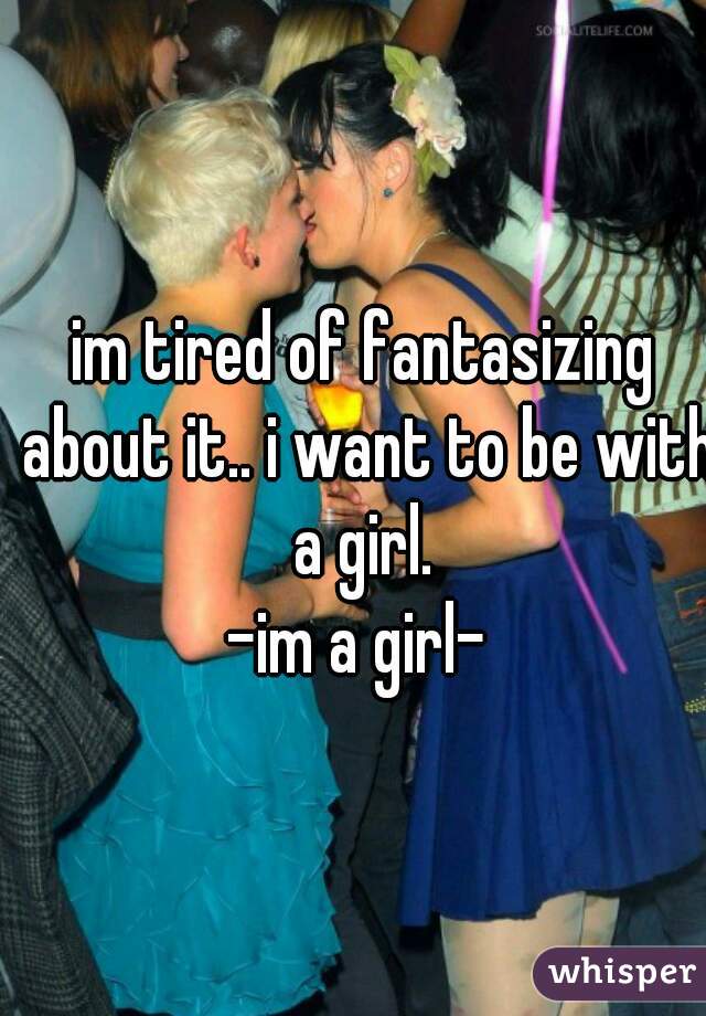 im tired of fantasizing about it.. i want to be with a girl. 
-im a girl- 
