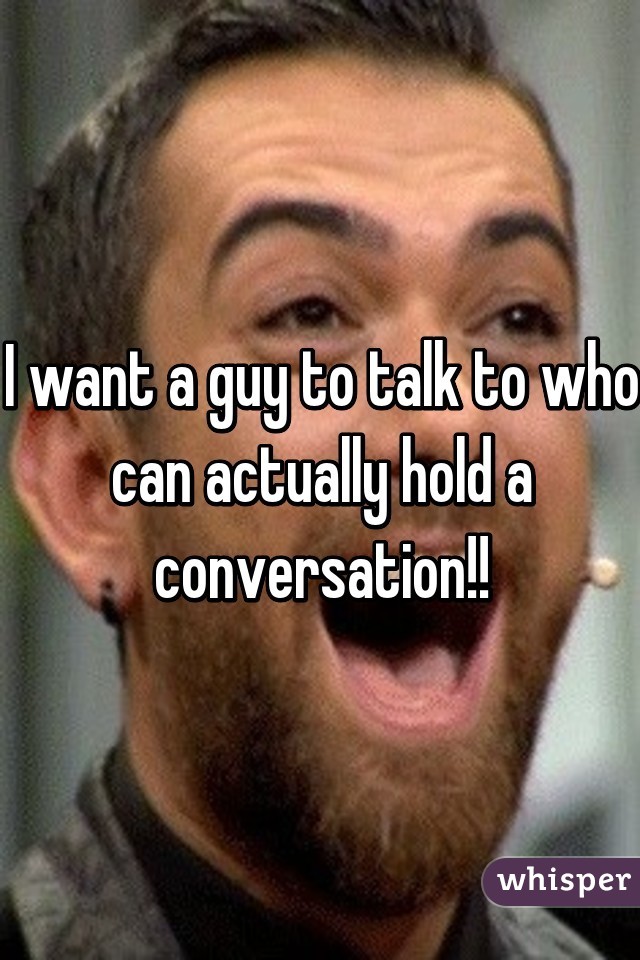 I want a guy to talk to who can actually hold a conversation!!