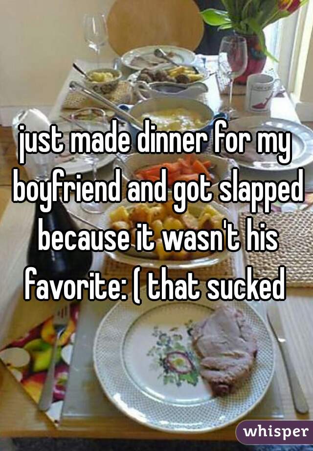 just made dinner for my boyfriend and got slapped because it wasn't his favorite: ( that sucked 