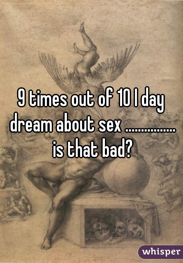 9 times out of 10 I day dream about sex ................ is that bad?