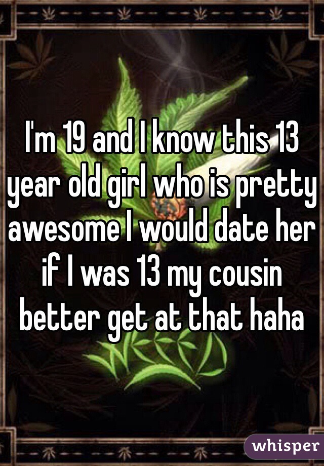 I'm 19 and I know this 13 year old girl who is pretty awesome I would date her if I was 13 my cousin better get at that haha 