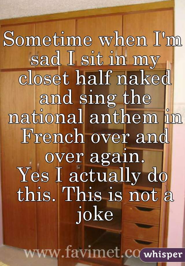 Sometime when I'm sad I sit in my closet half naked and sing the national anthem in French over and over again.
Yes I actually do this. This is not a joke