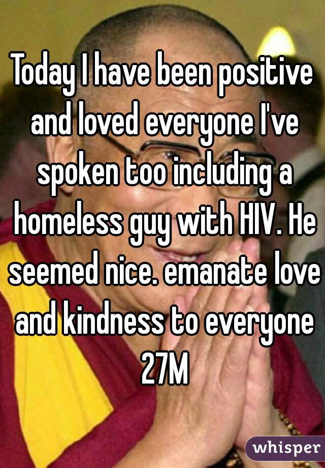 Today I have been positive and loved everyone I've spoken too including a homeless guy with HIV. He seemed nice. emanate love and kindness to everyone 27M