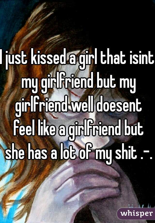 I just kissed a girl that isint my girlfriend but my girlfriend well doesent feel like a girlfriend but she has a lot of my shit .-.