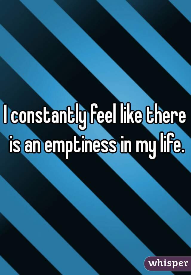 I constantly feel like there is an emptiness in my life.