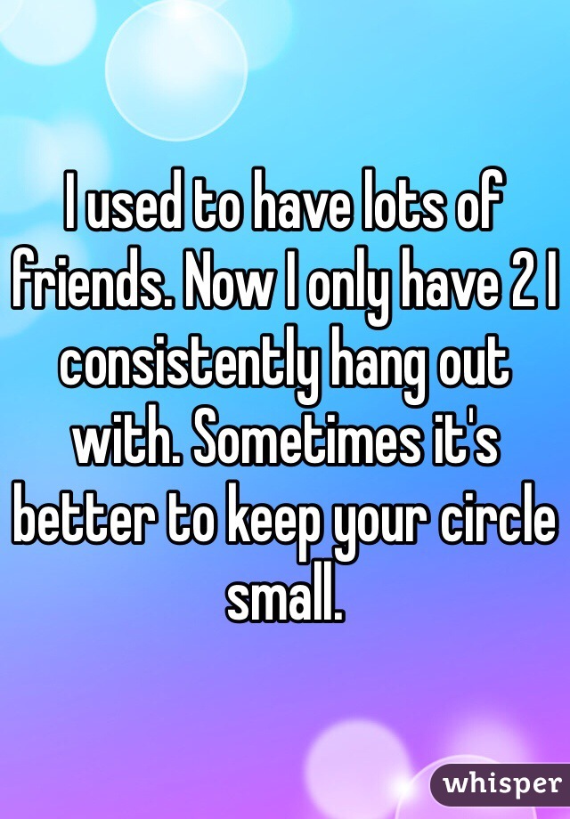 I used to have lots of friends. Now I only have 2 I consistently hang out with. Sometimes it's better to keep your circle small. 
