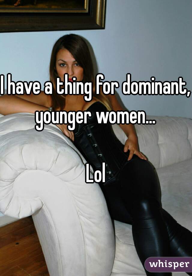 I have a thing for dominant, younger women... 

Lol