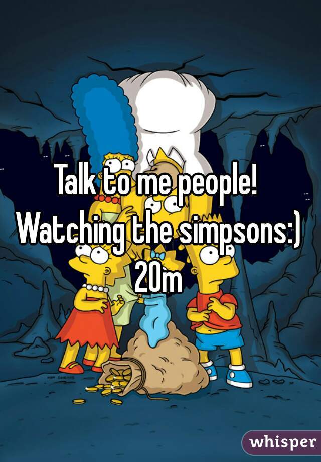 Talk to me people! Watching the simpsons:) 20m