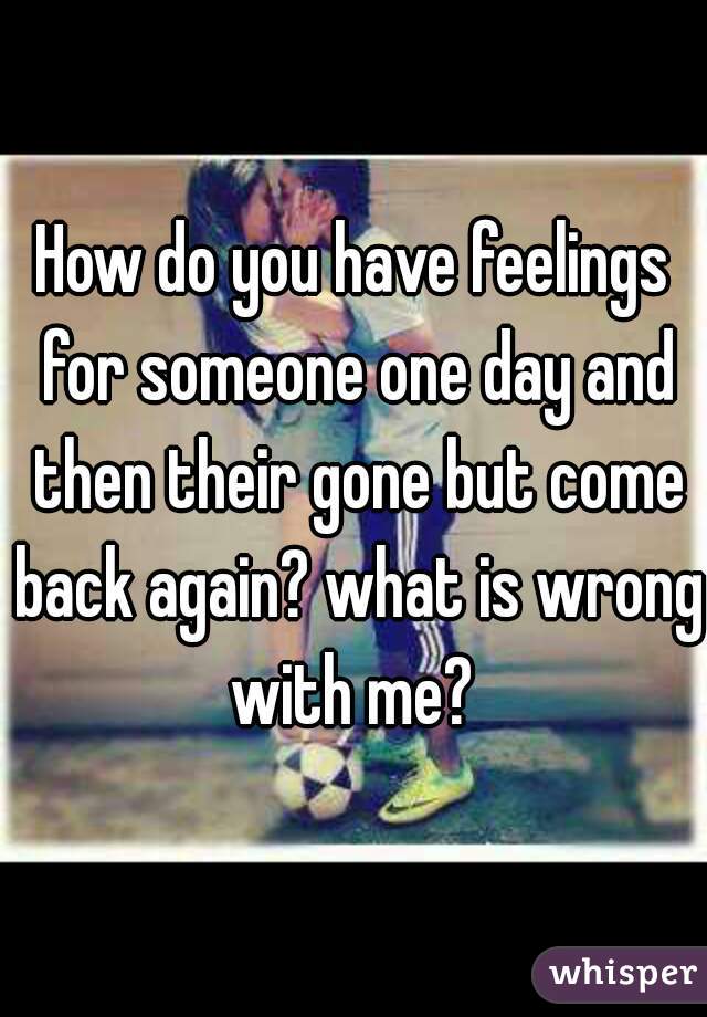 How do you have feelings for someone one day and then their gone but come back again? what is wrong with me? 
