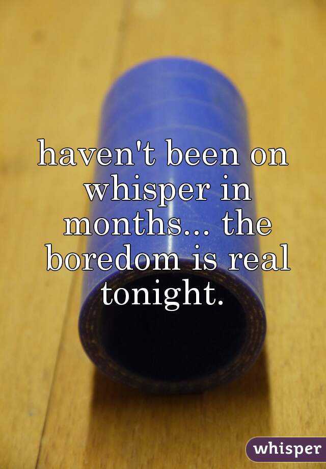haven't been on whisper in months... the boredom is real tonight. 