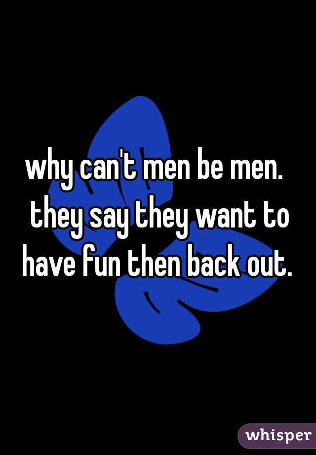 why can't men be men.  they say they want to have fun then back out. 