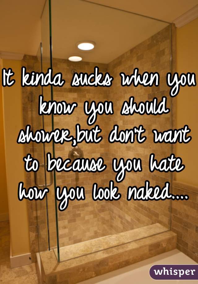 It kinda sucks when you know you should shower,but don't want to because you hate how you look naked....