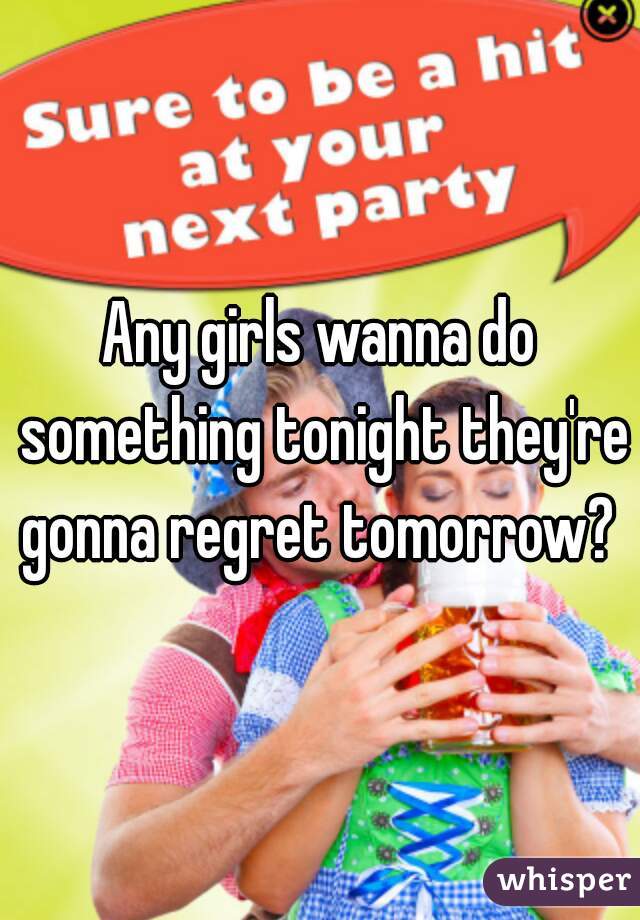 Any girls wanna do something tonight they're gonna regret tomorrow? 