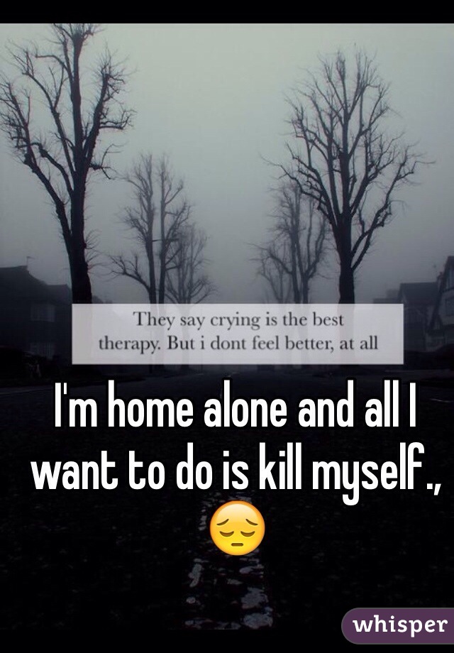 I'm home alone and all I want to do is kill myself., 😔