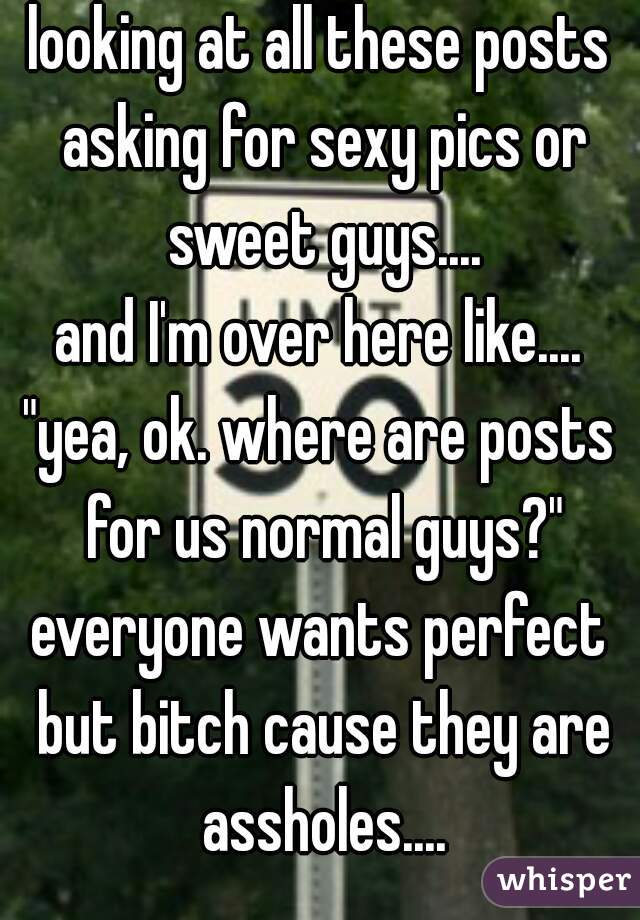 looking at all these posts asking for sexy pics or sweet guys....
and I'm over here like....
"yea, ok. where are posts for us normal guys?"
everyone wants perfect but bitch cause they are assholes....