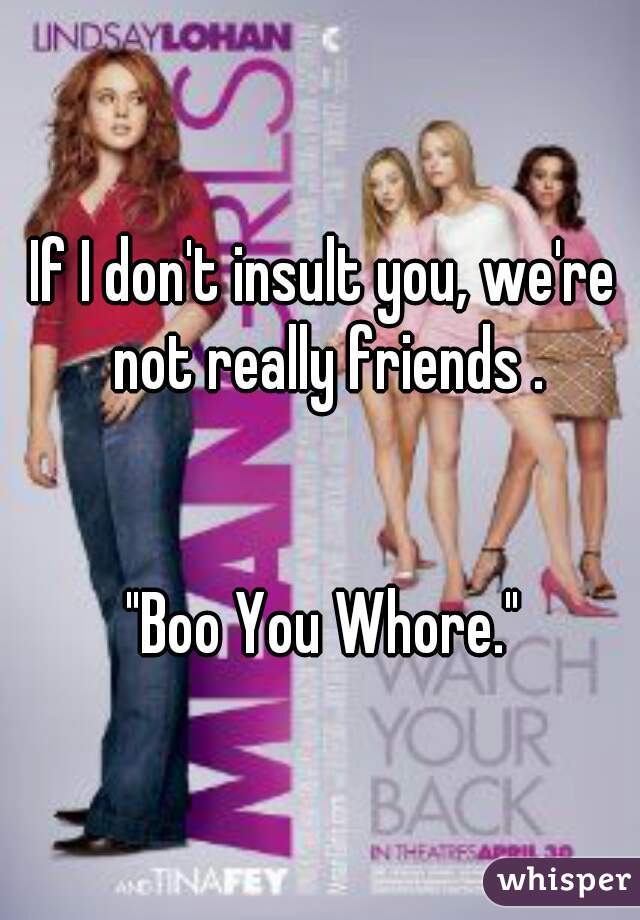 If I don't insult you, we're not really friends .


"Boo You Whore."