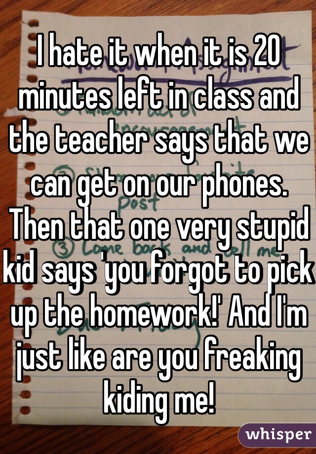 I hate it when it is 20 minutes left in class and the teacher says that we can get on our phones. Then that one very stupid kid says 'you forgot to pick up the homework!' And I'm just like are you freaking kiding me!