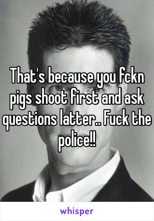 That's because you fckn pigs shoot first and ask questions latter.. Fuck the police!!