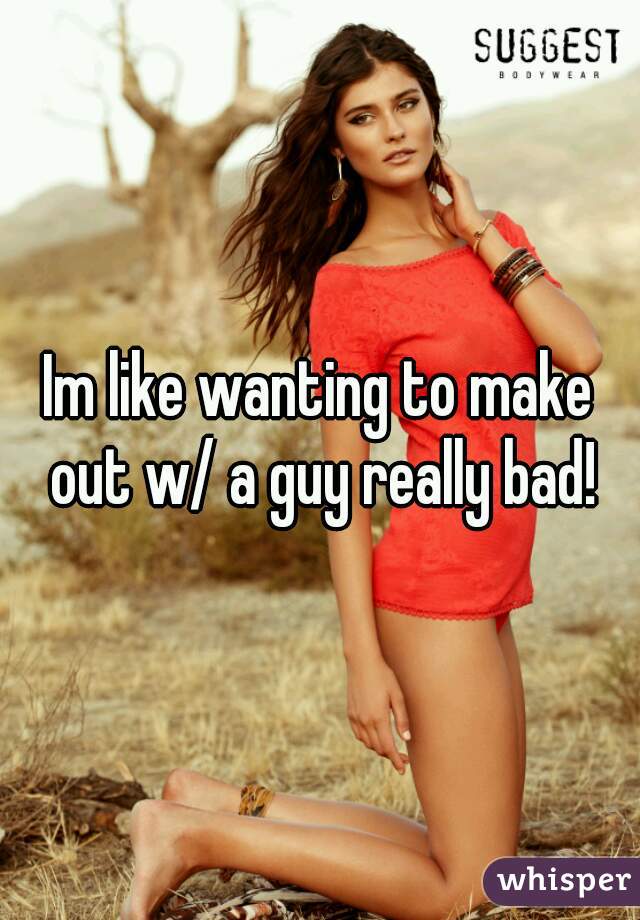 Im like wanting to make out w/ a guy really bad!