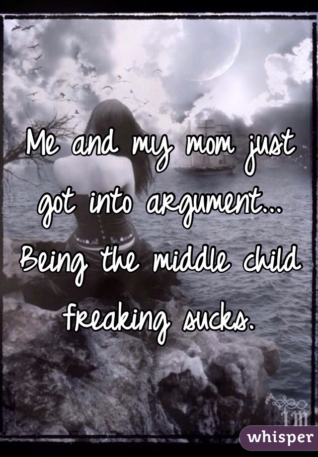Me and my mom just got into argument... Being the middle child freaking sucks. 