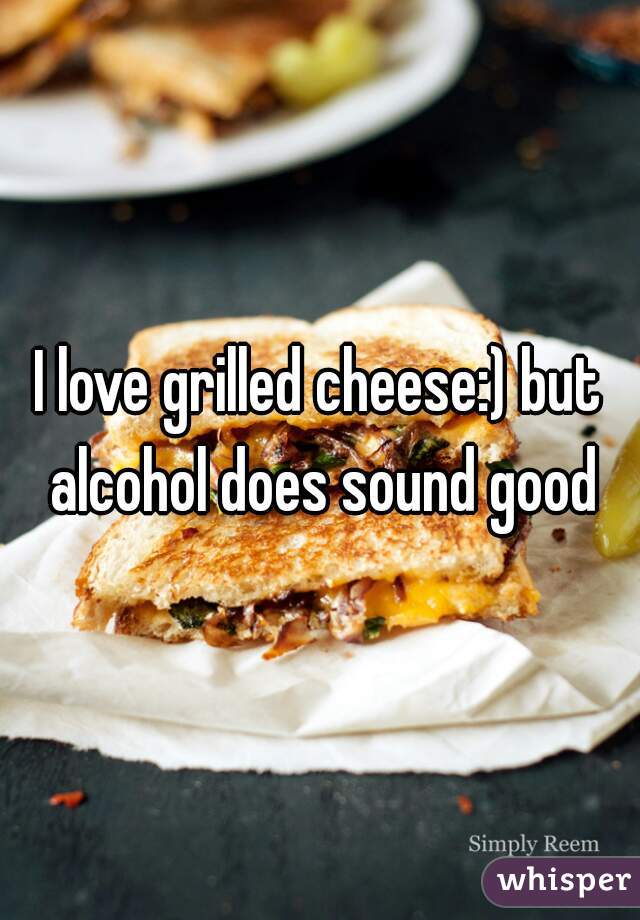 I love grilled cheese:) but alcohol does sound good