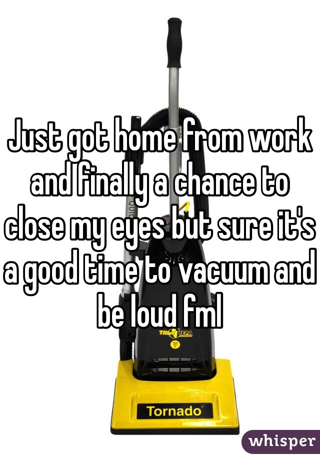 Just got home from work and finally a chance to close my eyes but sure it's a good time to vacuum and be loud fml 