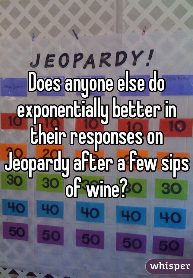 Does anyone else do exponentially better in their responses on Jeopardy after a few sips of wine?