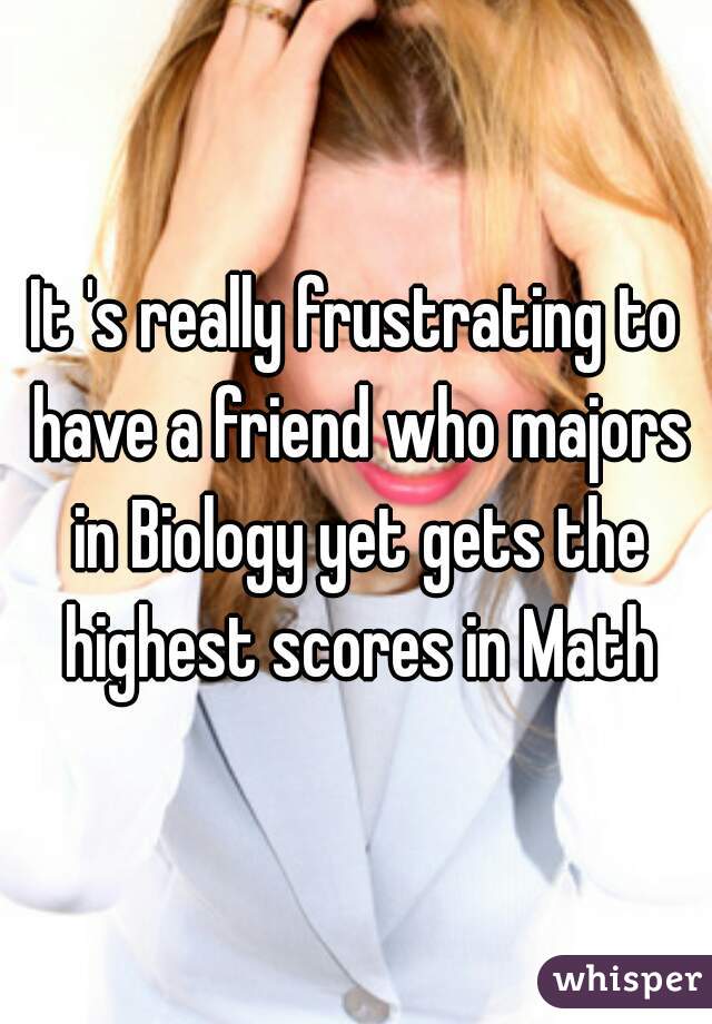 It 's really frustrating to have a friend who majors in Biology yet gets the highest scores in Math