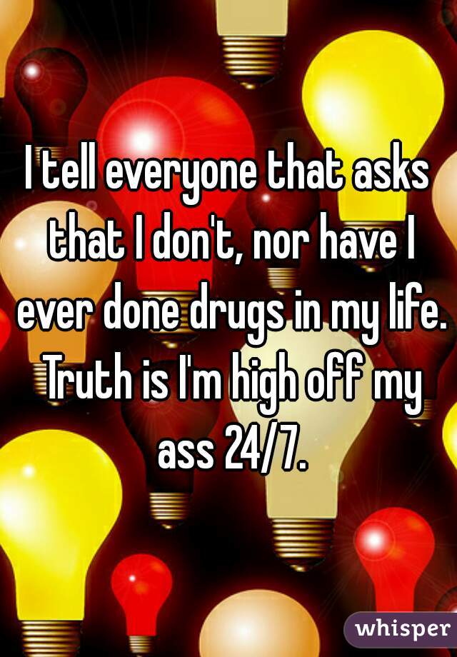 I tell everyone that asks that I don't, nor have I ever done drugs in my life. Truth is I'm high off my ass 24/7.
